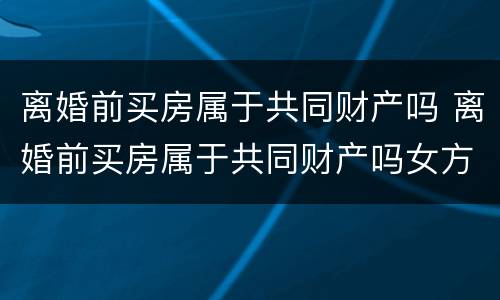 离婚前买房属于共同财产吗 离婚前买房属于共同财产吗女方