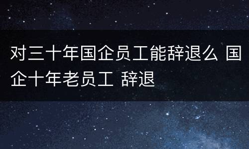 对三十年国企员工能辞退么 国企十年老员工 辞退