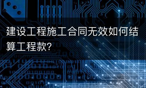 建设工程施工合同无效如何结算工程款？