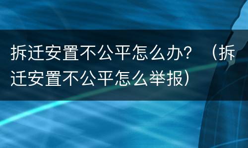 拆迁安置不公平怎么办？（拆迁安置不公平怎么举报）