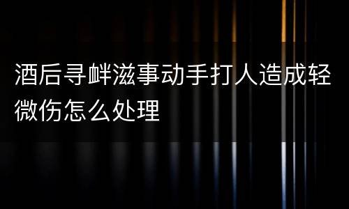 酒后寻衅滋事动手打人造成轻微伤怎么处理