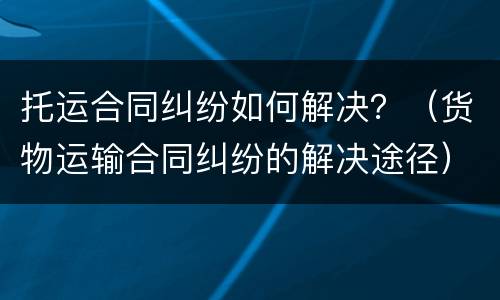 托运合同纠纷如何解决？（货物运输合同纠纷的解决途径）