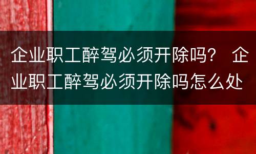 企业职工醉驾必须开除吗？ 企业职工醉驾必须开除吗怎么处理