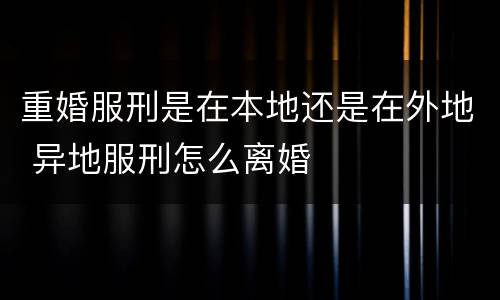 重婚服刑是在本地还是在外地 异地服刑怎么离婚