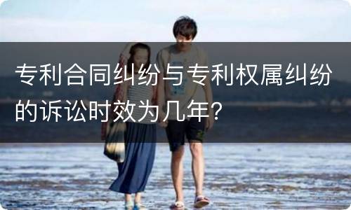 专利合同纠纷与专利权属纠纷的诉讼时效为几年？