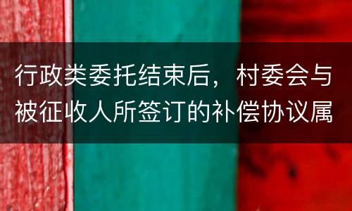 行政类委托结束后，村委会与被征收人所签订的补偿协议属于民事合同