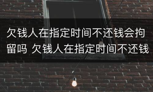 欠钱人在指定时间不还钱会拘留吗 欠钱人在指定时间不还钱会拘留吗怎么办