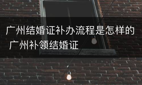 广州结婚证补办流程是怎样的 广州补领结婚证