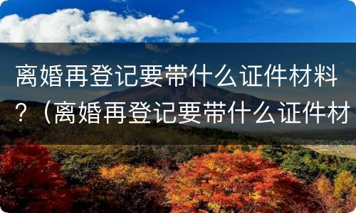 离婚再登记要带什么证件材料?（离婚再登记要带什么证件材料呢）
