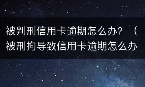 被判刑信用卡逾期怎么办？（被刑拘导致信用卡逾期怎么办）