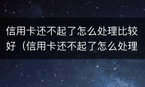 信用卡还不起了怎么处理比较好（信用卡还不起了怎么处理比较好办）