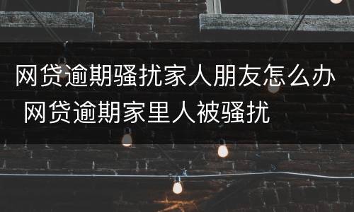 网贷逾期骚扰家人朋友怎么办 网贷逾期家里人被骚扰