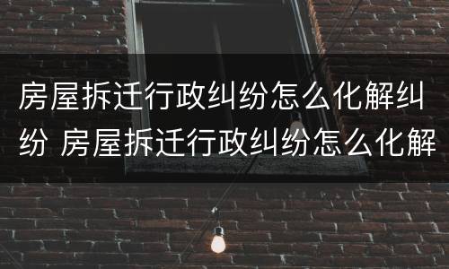 房屋拆迁行政纠纷怎么化解纠纷 房屋拆迁行政纠纷怎么化解纠纷案件