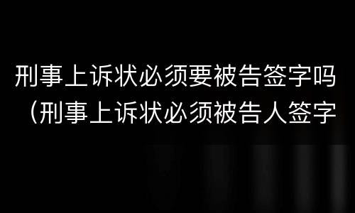 刑事上诉状必须要被告签字吗（刑事上诉状必须被告人签字吗）