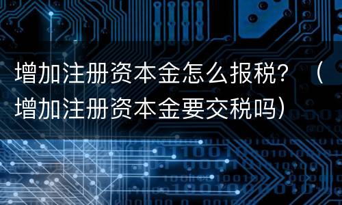 增加注册资本金怎么报税？（增加注册资本金要交税吗）