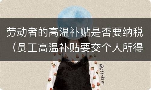 劳动者的高温补贴是否要纳税（员工高温补贴要交个人所得税吗）