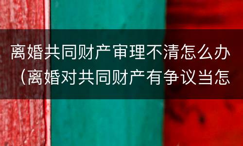 离婚共同财产审理不清怎么办（离婚对共同财产有争议当怎样判决）
