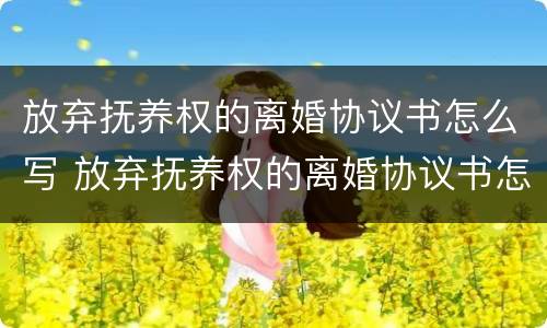 放弃抚养权的离婚协议书怎么写 放弃抚养权的离婚协议书怎么写模板
