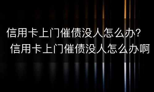 信用卡上门催债没人怎么办？ 信用卡上门催债没人怎么办啊