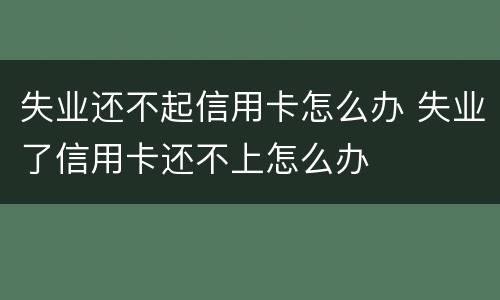 失业还不起信用卡怎么办 失业了信用卡还不上怎么办