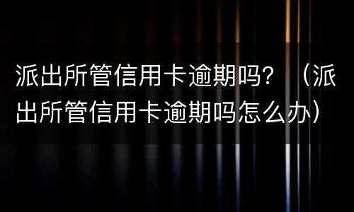 派出所管信用卡逾期吗？（派出所管信用卡逾期吗怎么办）