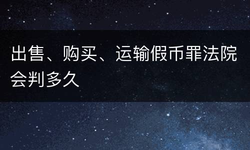 出售、购买、运输假币罪法院会判多久