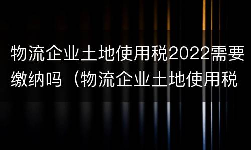 物流企业土地使用税2022需要缴纳吗（物流企业土地使用税2022需要缴纳吗）