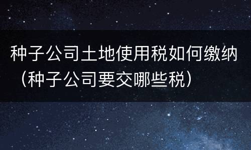 种子公司土地使用税如何缴纳（种子公司要交哪些税）