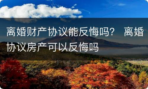 离婚财产协议能反悔吗？ 离婚协议房产可以反悔吗