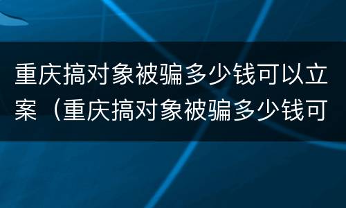 重庆搞对象被骗多少钱可以立案（重庆搞对象被骗多少钱可以立案侦查）