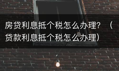 房贷利息抵个税怎么办理？（贷款利息抵个税怎么办理）