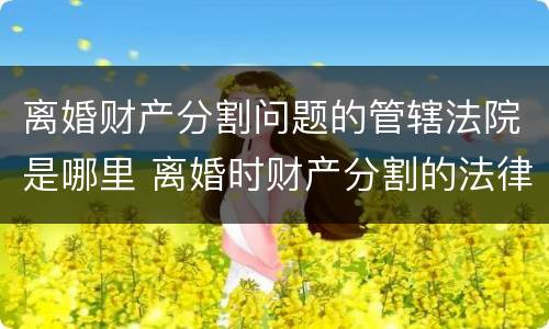 离婚财产分割问题的管辖法院是哪里 离婚时财产分割的法律规定