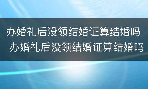办婚礼后没领结婚证算结婚吗 办婚礼后没领结婚证算结婚吗知乎