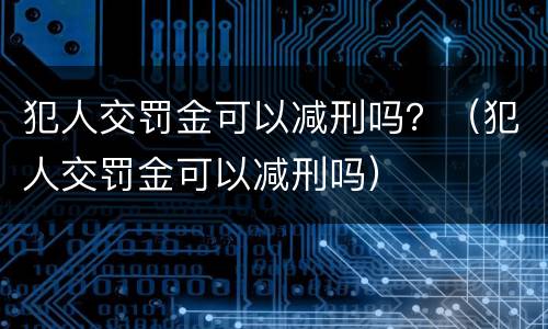 犯人交罚金可以减刑吗？（犯人交罚金可以减刑吗）