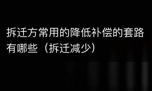 拆迁方常用的降低补偿的套路有哪些（拆迁减少）