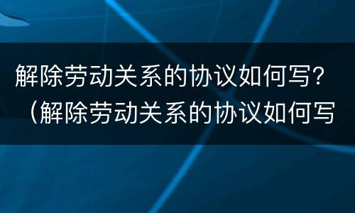 解除劳动关系的协议如何写？（解除劳动关系的协议如何写原因）