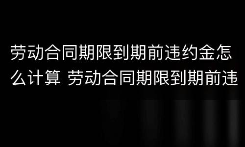 劳动合同期限到期前违约金怎么计算 劳动合同期限到期前违约金怎么计算的