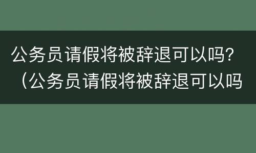 公务员请假将被辞退可以吗？（公务员请假将被辞退可以吗）
