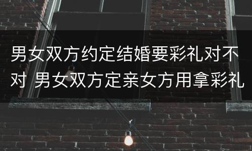 男女双方约定结婚要彩礼对不对 男女双方定亲女方用拿彩礼吗