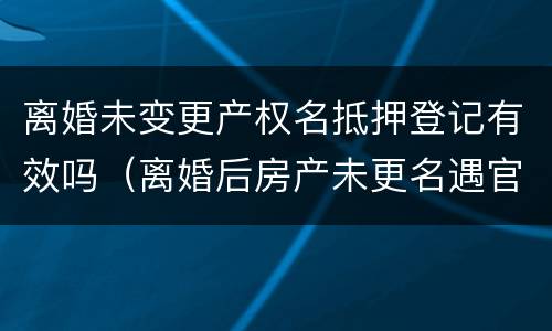 离婚未变更产权名抵押登记有效吗（离婚后房产未更名遇官司咋办）