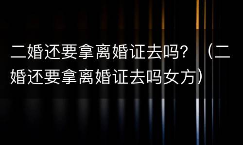 二婚还要拿离婚证去吗？（二婚还要拿离婚证去吗女方）