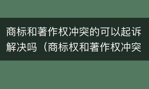 商标和著作权冲突的可以起诉解决吗（商标权和著作权冲突）