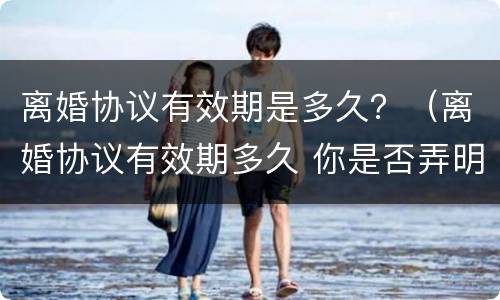 离婚协议有效期是多久？（离婚协议有效期多久 你是否弄明白了）