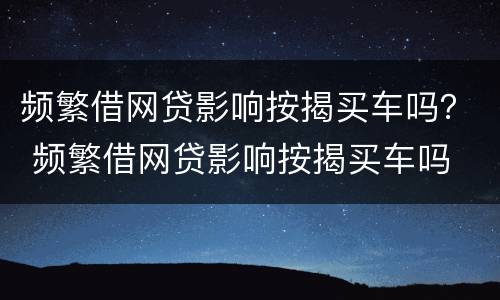 频繁借网贷影响按揭买车吗？ 频繁借网贷影响按揭买车吗