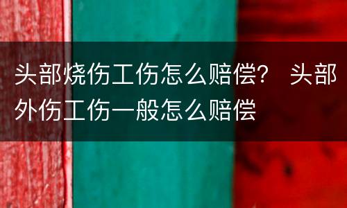 头部烧伤工伤怎么赔偿？ 头部外伤工伤一般怎么赔偿