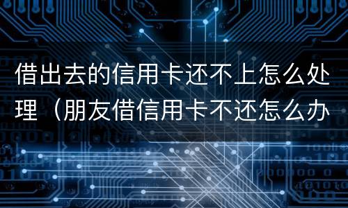 借出去的信用卡还不上怎么处理（朋友借信用卡不还怎么办 如何处理）