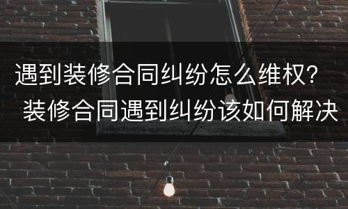遇到装修合同纠纷怎么维权？ 装修合同遇到纠纷该如何解决