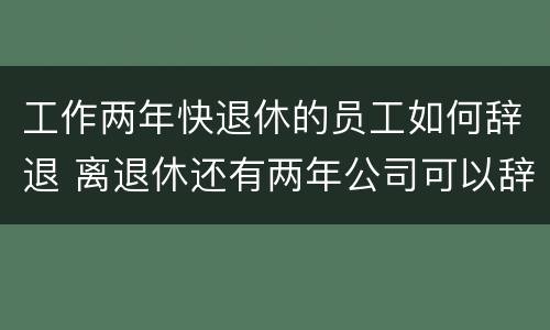 工作两年快退休的员工如何辞退 离退休还有两年公司可以辞退吗