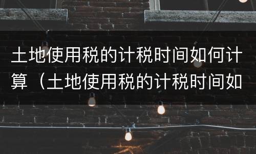 土地使用税的计税时间如何计算（土地使用税的计税时间如何计算出来）