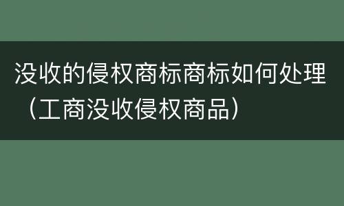 没收的侵权商标商标如何处理（工商没收侵权商品）